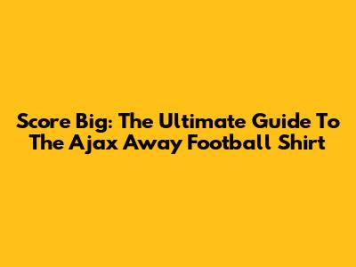 Score Big: The Ultimate Guide To The Ajax Away Football Shirt