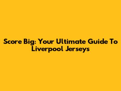 Score Big: Your Ultimate Guide To Liverpool Jerseys