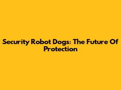 Security Robot Dogs: The Future Of Protection