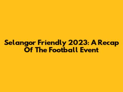 Selangor Friendly 2023: A Recap Of The Football Event