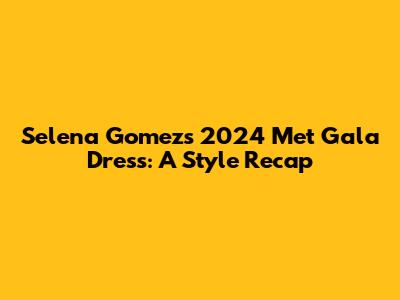 Selena Gomez's 2024 Met Gala Dress: A Style Recap