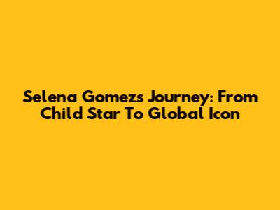 Selena Gomez's Journey: From Child Star To Global Icon