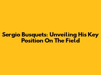 Sergio Busquets: Unveiling His Key Position On The Field
