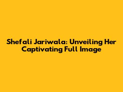 Shefali Jariwala: Unveiling Her Captivating Full Image