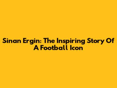 Sinan Ergin: The Inspiring Story Of A Football Icon