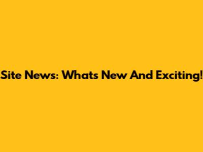 Site News: What's New And Exciting!