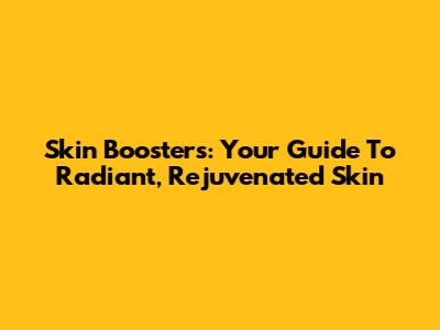 Skin Boosters: Your Guide To Radiant, Rejuvenated Skin