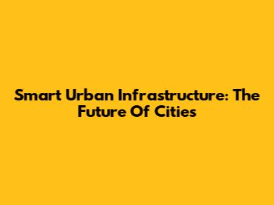 Smart Urban Infrastructure: The Future Of Cities