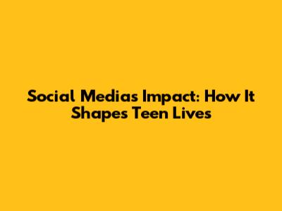 Social Media's Impact: How It Shapes Teen Lives