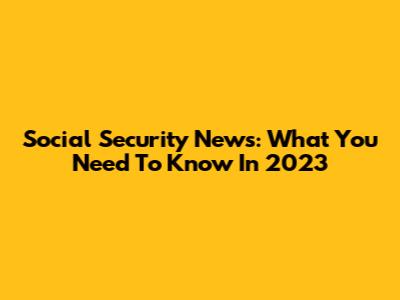 Social Security News: What You Need To Know In 2023