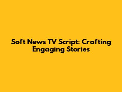 Soft News TV Script: Crafting Engaging Stories