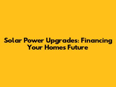 Solar Power Upgrades: Financing Your Home's Future