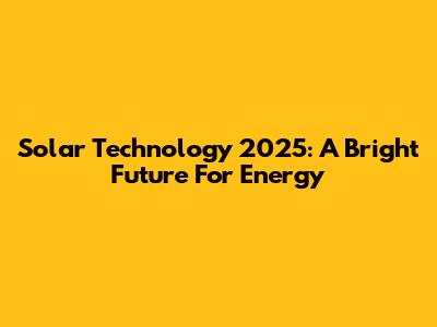 Solar Technology 2025: A Bright Future For Energy