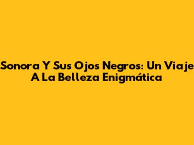 Sonora Y Sus Ojos Negros: Un Viaje A La Belleza Enigmática