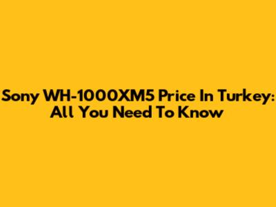 Sony WH-1000XM5 Price In Turkey: All You Need To Know