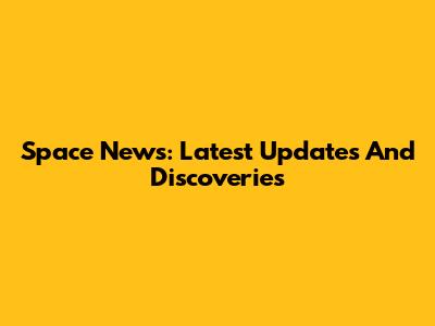 Space News: Latest Updates And Discoveries