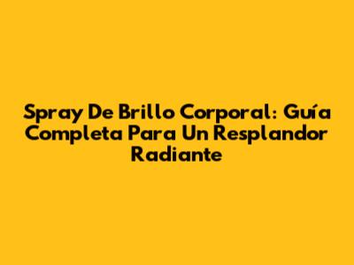 Spray De Brillo Corporal: Guía Completa Para Un Resplandor Radiante