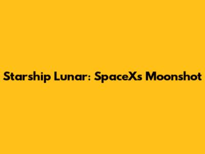 Starship Lunar: SpaceX's Moonshot