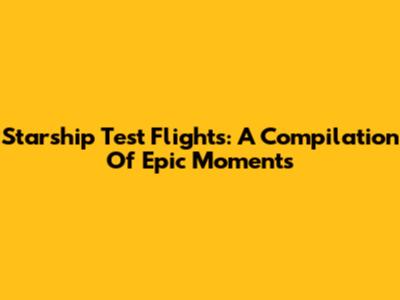 Starship Test Flights: A Compilation Of Epic Moments