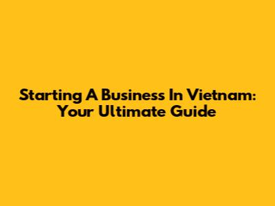 Starting A Business In Vietnam: Your Ultimate Guide