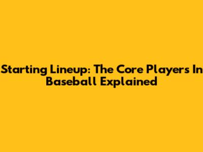 Starting Lineup: The Core Players In Baseball Explained