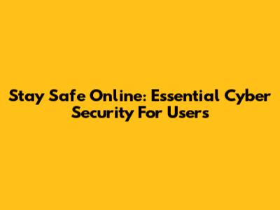 Stay Safe Online: Essential Cyber Security For Users