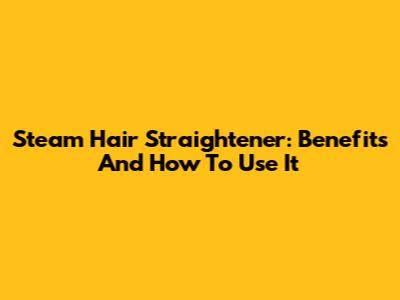 Steam Hair Straightener: Benefits And How To Use It