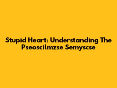 Stupid Heart: Understanding The Pseoscilmzse Semyscse