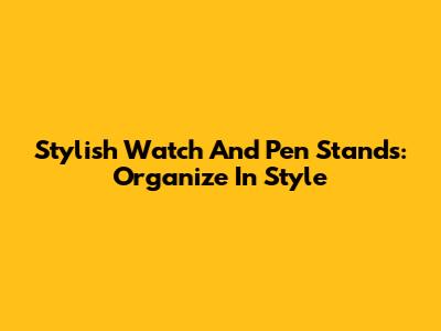 Stylish Watch And Pen Stands: Organize In Style