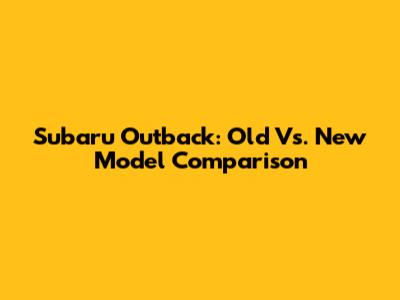 Subaru Outback: Old Vs. New Model Comparison