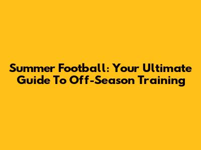 Summer Football: Your Ultimate Guide To Off-Season Training