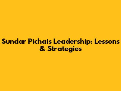 Sundar Pichai's Leadership: Lessons & Strategies