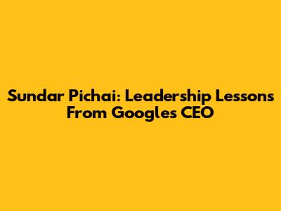 Sundar Pichai: Leadership Lessons From Google's CEO