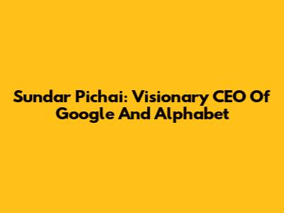 Sundar Pichai: Visionary CEO Of Google And Alphabet