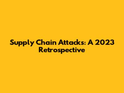 Supply Chain Attacks: A 2023 Retrospective