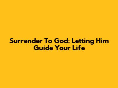 Surrender To God: Letting Him Guide Your Life