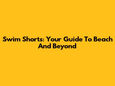 Swim Shorts: Your Guide To Beach And Beyond