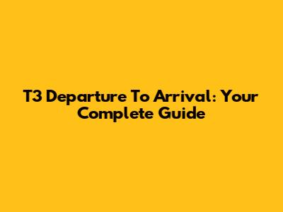 T3 Departure To Arrival: Your Complete Guide