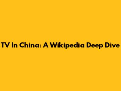 TV In China: A Wikipedia Deep Dive