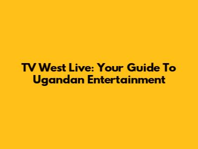 TV West Live: Your Guide To Ugandan Entertainment
