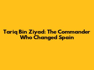 Tariq Bin Ziyad: The Commander Who Changed Spain