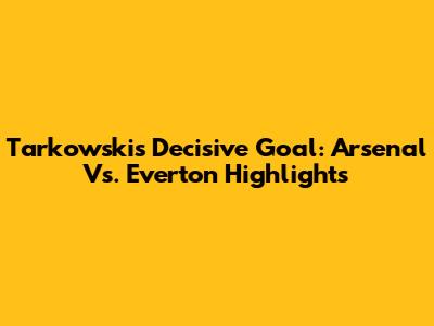 Tarkowski's Decisive Goal: Arsenal Vs. Everton Highlights