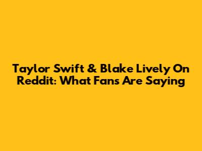 Taylor Swift & Blake Lively On Reddit: What Fans Are Saying