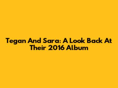 Tegan And Sara: A Look Back At Their 2016 Album