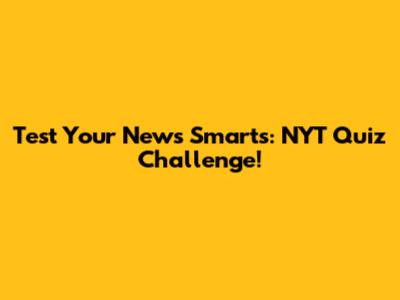 Test Your News Smarts: NYT Quiz Challenge!