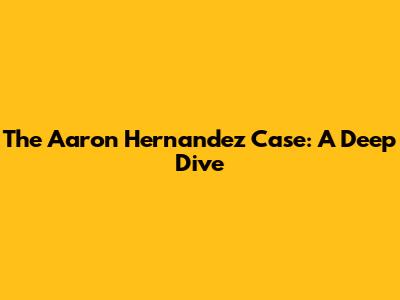 The Aaron Hernandez Case: A Deep Dive