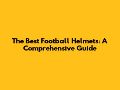 The Best Football Helmets: A Comprehensive Guide