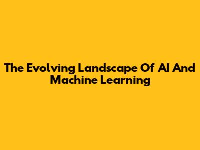 The Evolving Landscape Of AI And Machine Learning