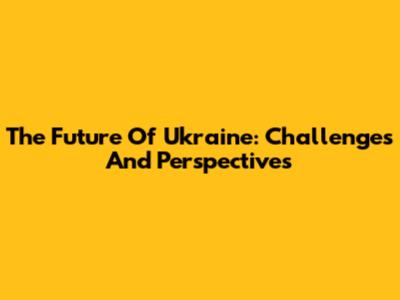 The Future Of Ukraine: Challenges And Perspectives