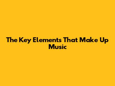 The Key Elements That Make Up Music